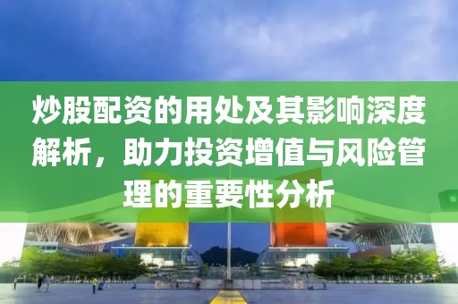 炒股配资的用处及其影响深度解析，助力投资增值与风险管理的重要性分析