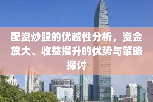 配资炒股的优越性分析，资金放大、收益提升的优势与策略探讨