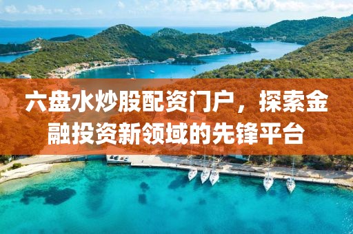 六盘水炒股配资门户，探索金融投资新领域的先锋平台