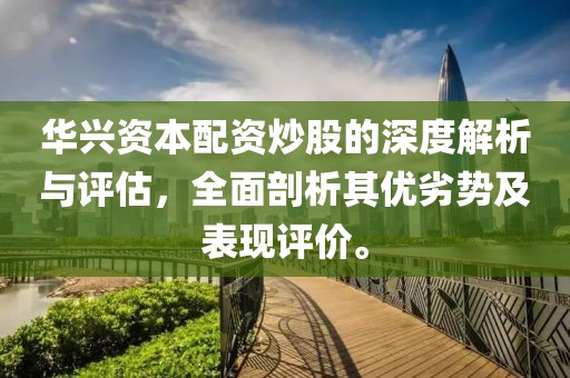 华兴资本配资炒股的深度解析与评估，全面剖析其优劣势及表现评价。