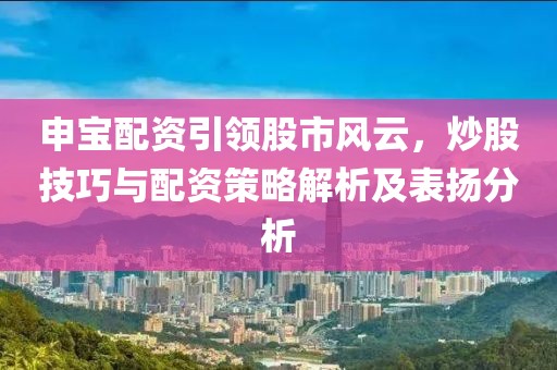 申宝配资引领股市风云，炒股技巧与配资策略解析及表扬分析