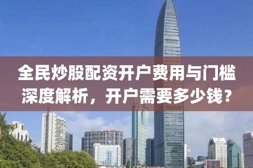 全民炒股配资开户费用与门槛深度解析，开户需要多少钱？