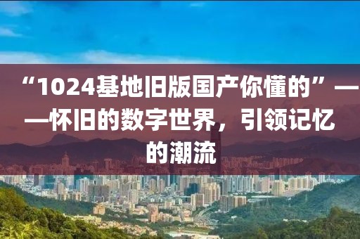 “1024基地旧版国产你懂的”——怀旧的数字世界，引领记忆的潮流