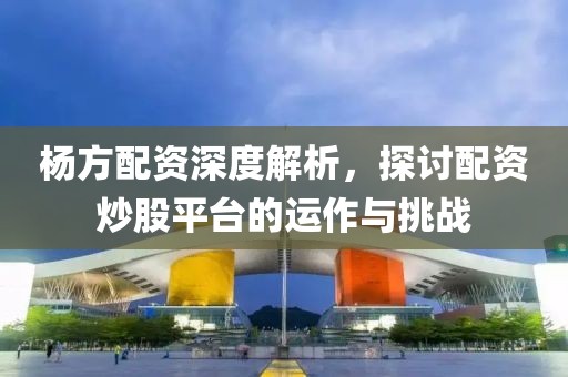 杨方配资深度解析，探讨配资炒股平台的运作与挑战