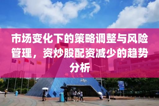 市场变化下的策略调整与风险管理，资炒股配资减少的趋势分析