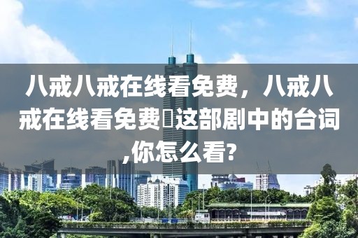 八戒八戒在线看免费，八戒八戒在线看免费♕这部剧中的台词,你怎么看?