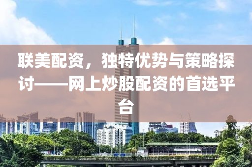 联美配资，独特优势与策略探讨——网上炒股配资的首选平台