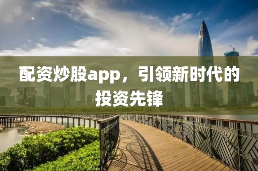 配资炒股app，引领新时代的投资先锋