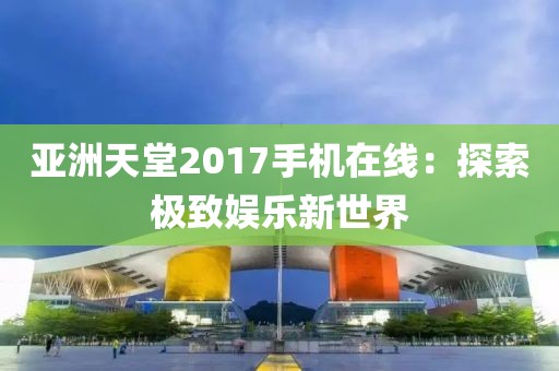 亚洲天堂2017手机在线：探索极致娱乐新世界