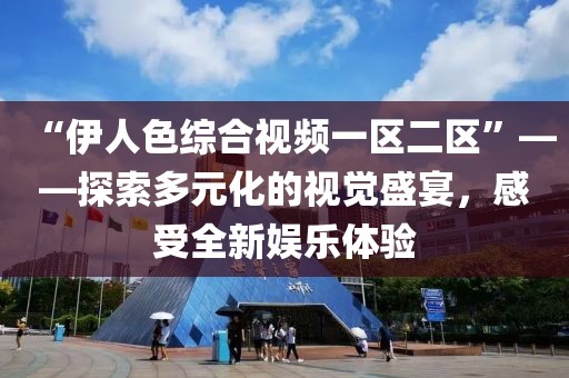 “伊人色综合视频一区二区”——探索多元化的视觉盛宴，感受全新娱乐体验