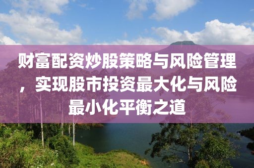 财富配资炒股策略与风险管理，实现股市投资最大化与风险最小化平衡之道