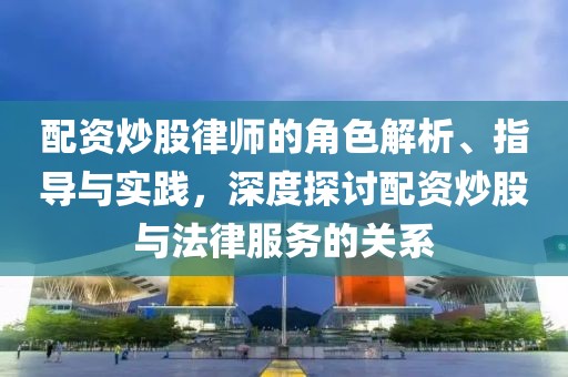 配资炒股律师的角色解析、指导与实践，深度探讨配资炒股与法律服务的关系