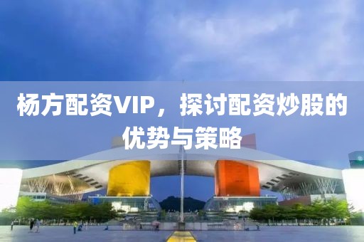 杨方配资VIP，探讨配资炒股的优势与策略