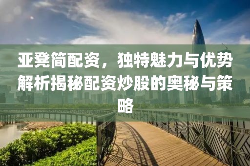 亚凳简配资，独特魅力与优势解析揭秘配资炒股的奥秘与策略