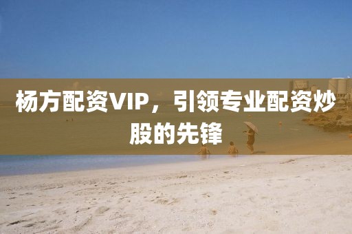 杨方配资VIP，引领专业配资炒股的先锋