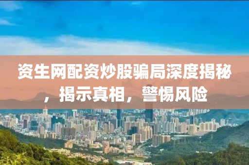 资生网配资炒股骗局深度揭秘，揭示真相，警惕风险