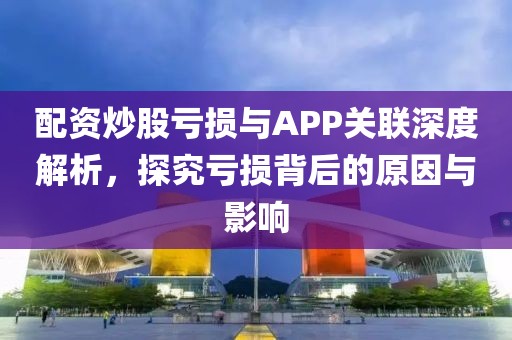 配资炒股亏损与APP关联深度解析，探究亏损背后的原因与影响