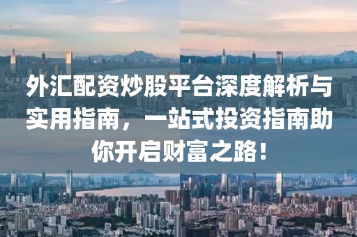 外汇配资炒股平台深度解析与实用指南，一站式投资指南助你开启财富之路！