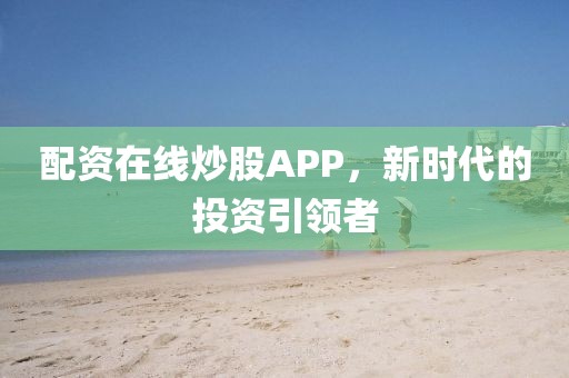 配资在线炒股APP，新时代的投资引领者