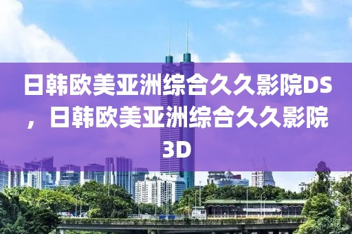 日韩欧美亚洲综合久久影院DS，日韩欧美亚洲综合久久影院3D