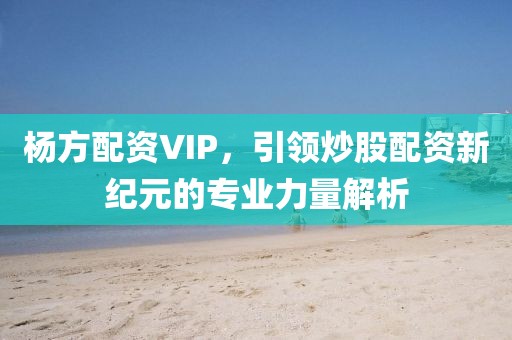 杨方配资VIP，引领炒股配资新纪元的专业力量解析