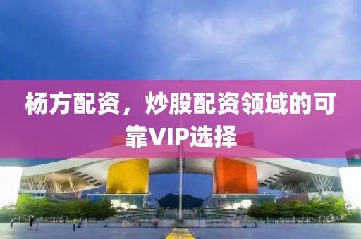 杨方配资，炒股配资领域的可靠VIP选择