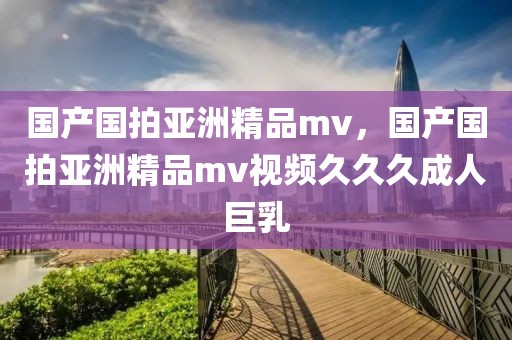 国产国拍亚洲精品mv，国产国拍亚洲精品mv视频久久久成人巨乳