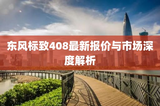 东风标致408最新报价与市场深度解析