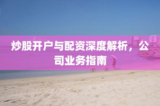 炒股开户与配资深度解析，公司业务指南