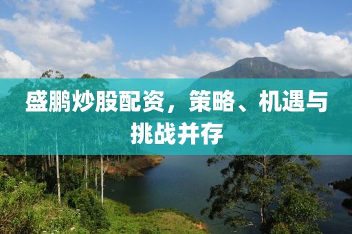 盛鹏炒股配资，策略、机遇与挑战并存