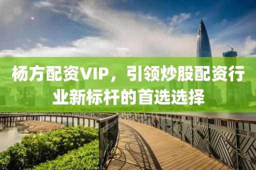 杨方配资VIP，引领炒股配资行业新标杆的首选选择