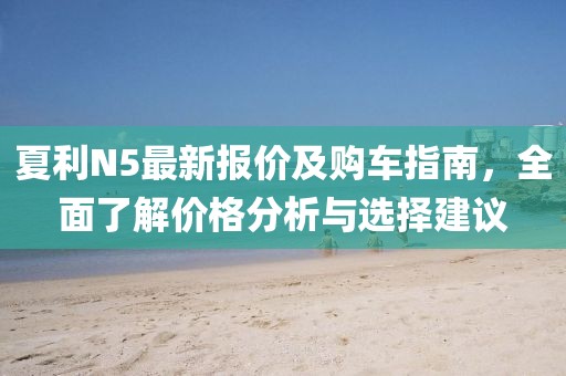 夏利N5最新报价及购车指南，全面了解价格分析与选择建议