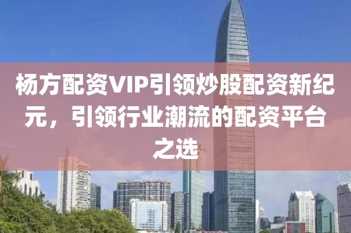 杨方配资VIP引领炒股配资新纪元，引领行业潮流的配资平台之选