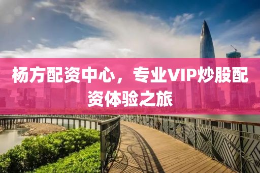 杨方配资中心，专业VIP炒股配资体验之旅