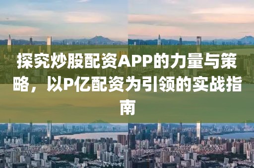 探究炒股配资APP的力量与策略，以P亿配资为引领的实战指南