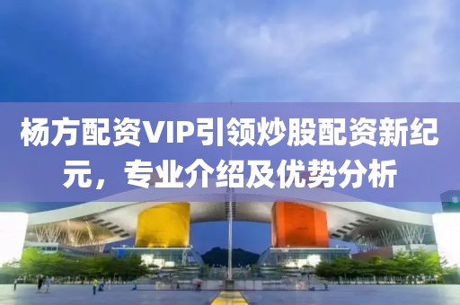 杨方配资VIP引领炒股配资新纪元，专业介绍及优势分析