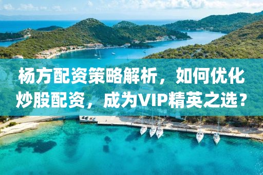 杨方配资策略解析，如何优化炒股配资，成为VIP精英之选？