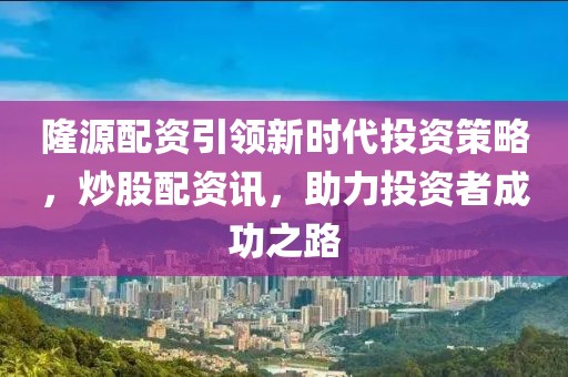 隆源配资引领新时代投资策略，炒股配资讯，助力投资者成功之路