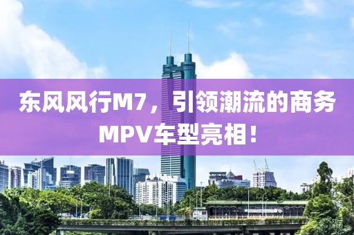 东风风行M7，引领潮流的商务MPV车型亮相！