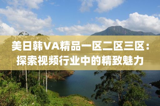 美日韩VA精品一区二区三区：探索视频行业中的精致魅力