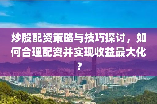 炒股配资策略与技巧探讨，如何合理配资并实现收益最大化？