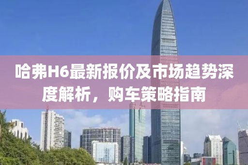 哈弗H6最新报价及市场趋势深度解析，购车策略指南