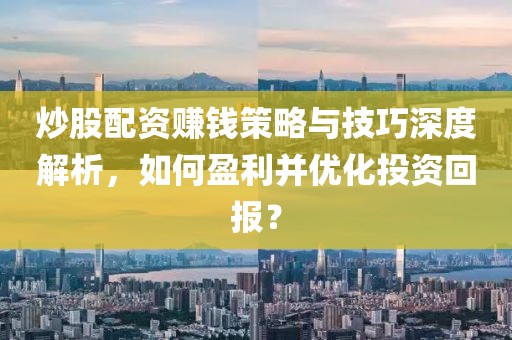 炒股配资赚钱策略与技巧深度解析，如何盈利并优化投资回报？