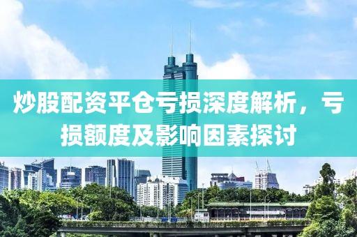 炒股配资平仓亏损深度解析，亏损额度及影响因素探讨