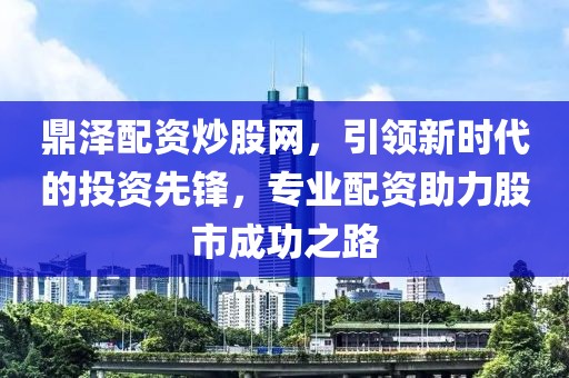 鼎泽配资炒股网，引领新时代的投资先锋，专业配资助力股市成功之路