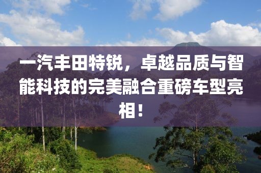 一汽丰田特锐，卓越品质与智能科技的完美融合重磅车型亮相！