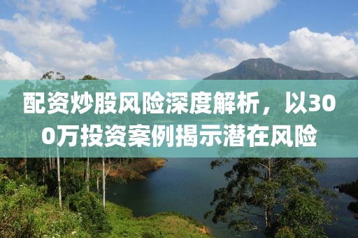 配资炒股风险深度解析，以300万投资案例揭示潜在风险