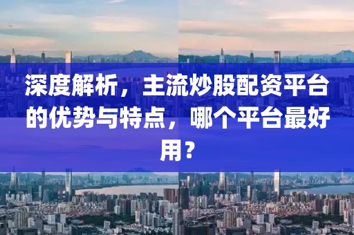 深度解析，主流炒股配资平台的优势与特点，哪个平台最好用？