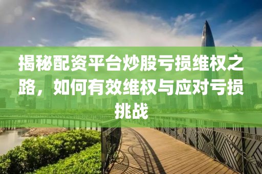 揭秘配资平台炒股亏损维权之路，如何有效维权与应对亏损挑战