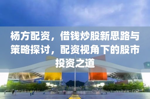 杨方配资，借钱炒股新思路与策略探讨，配资视角下的股市投资之道